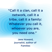 “Call it a clan, call it a network, call it a tribe, call it a family: Whatever you call it, whoever you are, you need one.”  –Jane Howard, journalist and author of the book, Families