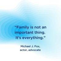 “Family is not an important thing. It’s everything.”  Michael J. Fox, actor, advocate