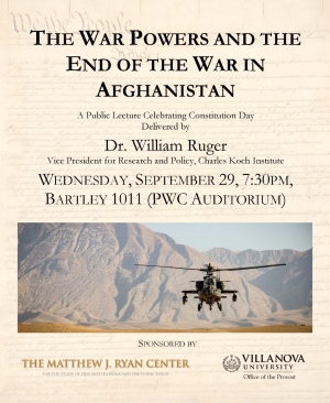 Constitution Day Lecture - Wednesday, Sept. 29, 7:30pm  The War Powers and the End of the War in Afghanistan  Delivered by Dr. William Ruger, Vice President for Research and Policy, Charles Koch Institute  Bartley 1011 (PWC Auditorium)  Free and open to the public  Dr. Ruger will address constitutional war powers, the relationship between the executive and legislative branches of government on war issues, and the way these issues tie into the war in Afghanistan.